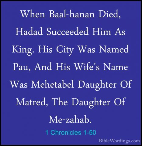 1 Chronicles 1-50 - When Baal-hanan Died, Hadad Succeeded Him AsWhen Baal-hanan Died, Hadad Succeeded Him As King. His City Was Named Pau, And His Wife's Name Was Mehetabel Daughter Of Matred, The Daughter Of Me-zahab. 