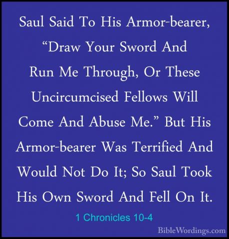 1 Chronicles 10-4 - Saul Said To His Armor-bearer, "Draw Your SwoSaul Said To His Armor-bearer, "Draw Your Sword And Run Me Through, Or These Uncircumcised Fellows Will Come And Abuse Me." But His Armor-bearer Was Terrified And Would Not Do It; So Saul Took His Own Sword And Fell On It. 