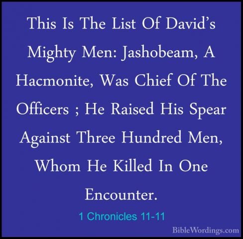 1 Chronicles 11-11 - This Is The List Of David's Mighty Men: JashThis Is The List Of David's Mighty Men: Jashobeam, A Hacmonite, Was Chief Of The Officers ; He Raised His Spear Against Three Hundred Men, Whom He Killed In One Encounter. 