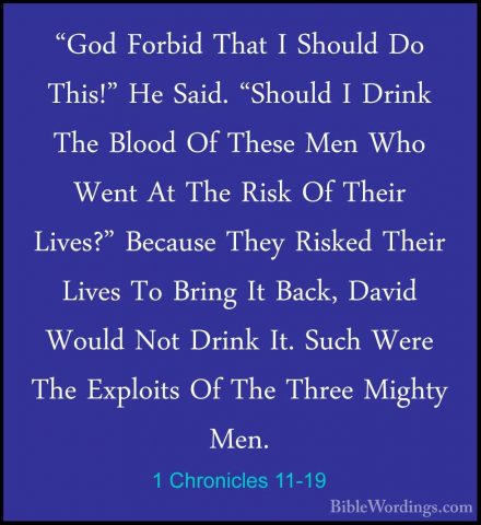 1 Chronicles 11-19 - "God Forbid That I Should Do This!" He Said."God Forbid That I Should Do This!" He Said. "Should I Drink The Blood Of These Men Who Went At The Risk Of Their Lives?" Because They Risked Their Lives To Bring It Back, David Would Not Drink It. Such Were The Exploits Of The Three Mighty Men. 