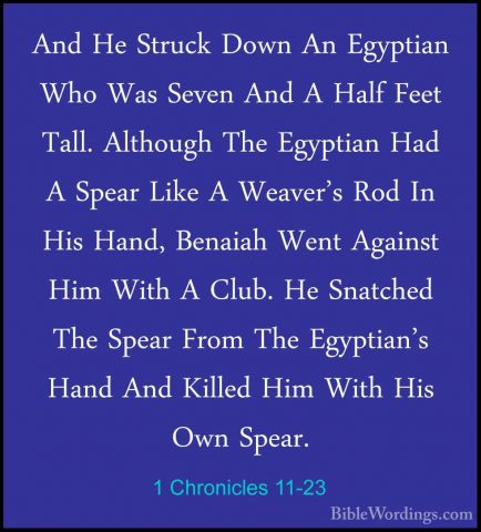 1 Chronicles 11-23 - And He Struck Down An Egyptian Who Was SevenAnd He Struck Down An Egyptian Who Was Seven And A Half Feet Tall. Although The Egyptian Had A Spear Like A Weaver's Rod In His Hand, Benaiah Went Against Him With A Club. He Snatched The Spear From The Egyptian's Hand And Killed Him With His Own Spear. 