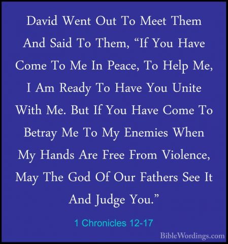 1 Chronicles 12-17 - David Went Out To Meet Them And Said To ThemDavid Went Out To Meet Them And Said To Them, "If You Have Come To Me In Peace, To Help Me, I Am Ready To Have You Unite With Me. But If You Have Come To Betray Me To My Enemies When My Hands Are Free From Violence, May The God Of Our Fathers See It And Judge You." 