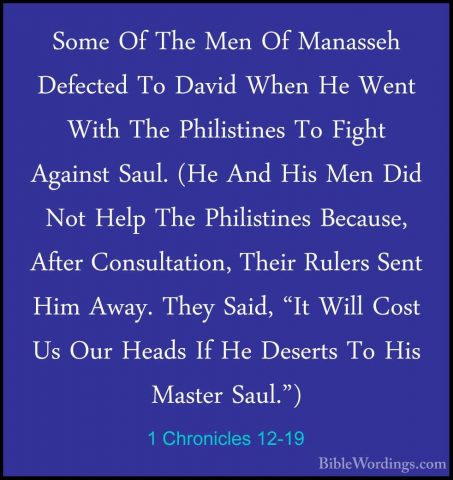 1 Chronicles 12-19 - Some Of The Men Of Manasseh Defected To DaviSome Of The Men Of Manasseh Defected To David When He Went With The Philistines To Fight Against Saul. (He And His Men Did Not Help The Philistines Because, After Consultation, Their Rulers Sent Him Away. They Said, "It Will Cost Us Our Heads If He Deserts To His Master Saul.") 