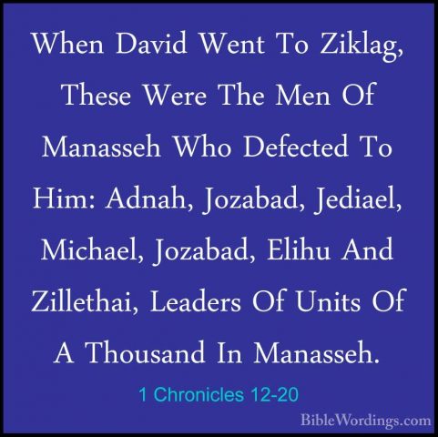 1 Chronicles 12-20 - When David Went To Ziklag, These Were The MeWhen David Went To Ziklag, These Were The Men Of Manasseh Who Defected To Him: Adnah, Jozabad, Jediael, Michael, Jozabad, Elihu And Zillethai, Leaders Of Units Of A Thousand In Manasseh. 