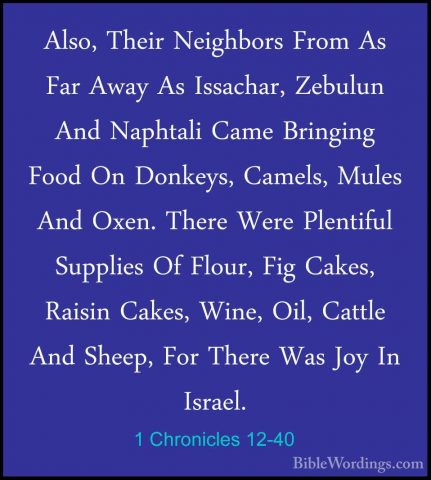 1 Chronicles 12-40 - Also, Their Neighbors From As Far Away As IsAlso, Their Neighbors From As Far Away As Issachar, Zebulun And Naphtali Came Bringing Food On Donkeys, Camels, Mules And Oxen. There Were Plentiful Supplies Of Flour, Fig Cakes, Raisin Cakes, Wine, Oil, Cattle And Sheep, For There Was Joy In Israel.