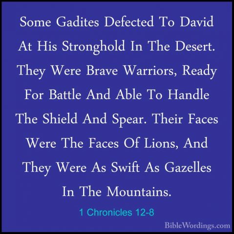 1 Chronicles 12-8 - Some Gadites Defected To David At His StronghSome Gadites Defected To David At His Stronghold In The Desert. They Were Brave Warriors, Ready For Battle And Able To Handle The Shield And Spear. Their Faces Were The Faces Of Lions, And They Were As Swift As Gazelles In The Mountains. 