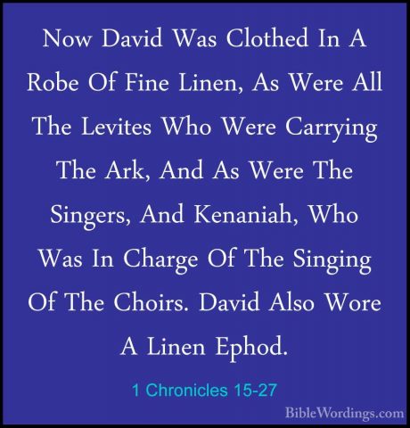 1 Chronicles 15-27 - Now David Was Clothed In A Robe Of Fine LineNow David Was Clothed In A Robe Of Fine Linen, As Were All The Levites Who Were Carrying The Ark, And As Were The Singers, And Kenaniah, Who Was In Charge Of The Singing Of The Choirs. David Also Wore A Linen Ephod. 
