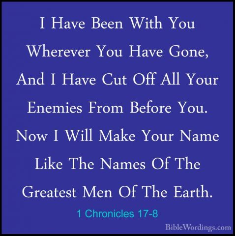 1 Chronicles 17-8 - I Have Been With You Wherever You Have Gone,I Have Been With You Wherever You Have Gone, And I Have Cut Off All Your Enemies From Before You. Now I Will Make Your Name Like The Names Of The Greatest Men Of The Earth. 