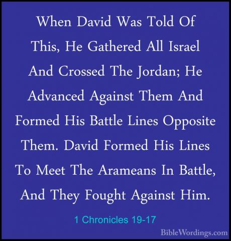 1 Chronicles 19-17 - When David Was Told Of This, He Gathered AllWhen David Was Told Of This, He Gathered All Israel And Crossed The Jordan; He Advanced Against Them And Formed His Battle Lines Opposite Them. David Formed His Lines To Meet The Arameans In Battle, And They Fought Against Him. 