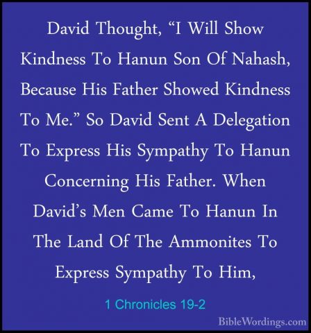 1 Chronicles 19-2 - David Thought, "I Will Show Kindness To HanunDavid Thought, "I Will Show Kindness To Hanun Son Of Nahash, Because His Father Showed Kindness To Me." So David Sent A Delegation To Express His Sympathy To Hanun Concerning His Father. When David's Men Came To Hanun In The Land Of The Ammonites To Express Sympathy To Him, 