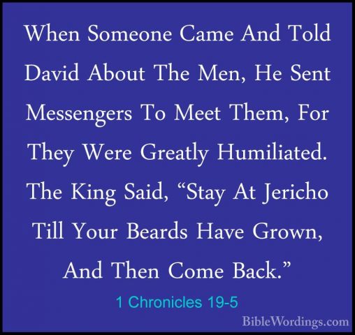 1 Chronicles 19-5 - When Someone Came And Told David About The MeWhen Someone Came And Told David About The Men, He Sent Messengers To Meet Them, For They Were Greatly Humiliated. The King Said, "Stay At Jericho Till Your Beards Have Grown, And Then Come Back." 