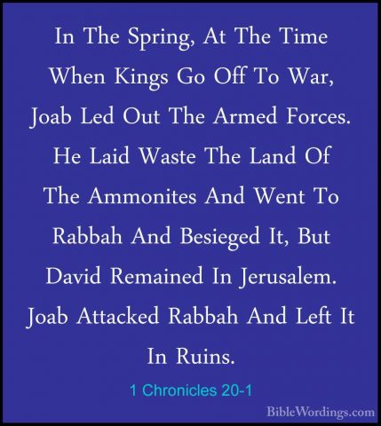 1 Chronicles 20-1 - In The Spring, At The Time When Kings Go OffIn The Spring, At The Time When Kings Go Off To War, Joab Led Out The Armed Forces. He Laid Waste The Land Of The Ammonites And Went To Rabbah And Besieged It, But David Remained In Jerusalem. Joab Attacked Rabbah And Left It In Ruins. 