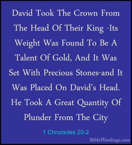 1 Chronicles 20-2 - David Took The Crown From The Head Of Their KDavid Took The Crown From The Head Of Their King -Its Weight Was Found To Be A Talent Of Gold, And It Was Set With Precious Stones-and It Was Placed On David's Head. He Took A Great Quantity Of Plunder From The City 