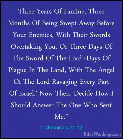 1 Chronicles 21-12 - Three Years Of Famine, Three Months Of BeingThree Years Of Famine, Three Months Of Being Swept Away Before Your Enemies, With Their Swords Overtaking You, Or Three Days Of The Sword Of The Lord -Days Of Plague In The Land, With The Angel Of The Lord Ravaging Every Part Of Israel.' Now Then, Decide How I Should Answer The One Who Sent Me." 