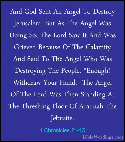 1 Chronicles 21-15 - And God Sent An Angel To Destroy Jerusalem.And God Sent An Angel To Destroy Jerusalem. But As The Angel Was Doing So, The Lord Saw It And Was Grieved Because Of The Calamity And Said To The Angel Who Was Destroying The People, "Enough! Withdraw Your Hand." The Angel Of The Lord Was Then Standing At The Threshing Floor Of Araunah The Jebusite. 