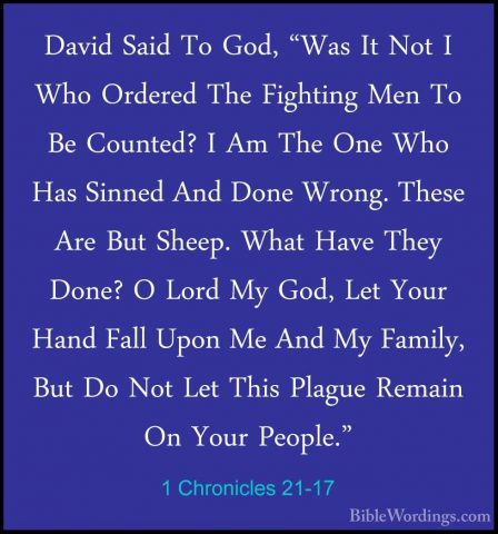 1 Chronicles 21-17 - David Said To God, "Was It Not I Who OrderedDavid Said To God, "Was It Not I Who Ordered The Fighting Men To Be Counted? I Am The One Who Has Sinned And Done Wrong. These Are But Sheep. What Have They Done? O Lord My God, Let Your Hand Fall Upon Me And My Family, But Do Not Let This Plague Remain On Your People." 