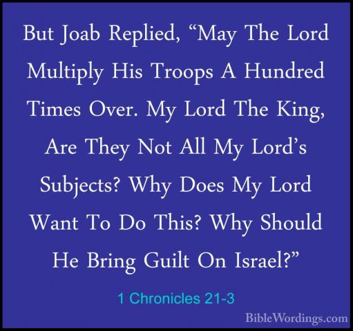 1 Chronicles 21-3 - But Joab Replied, "May The Lord Multiply HisBut Joab Replied, "May The Lord Multiply His Troops A Hundred Times Over. My Lord The King, Are They Not All My Lord's Subjects? Why Does My Lord Want To Do This? Why Should He Bring Guilt On Israel?" 