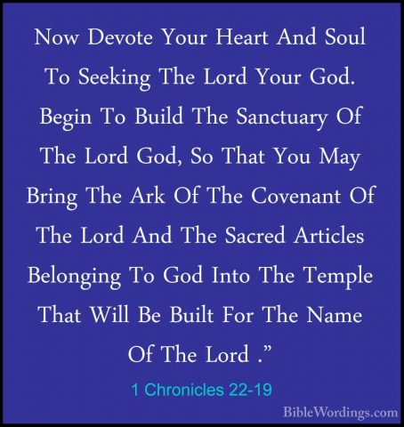 1 Chronicles 22-19 - Now Devote Your Heart And Soul To Seeking ThNow Devote Your Heart And Soul To Seeking The Lord Your God. Begin To Build The Sanctuary Of The Lord God, So That You May Bring The Ark Of The Covenant Of The Lord And The Sacred Articles Belonging To God Into The Temple That Will Be Built For The Name Of The Lord ."
