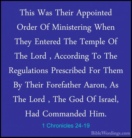 1 Chronicles 24-19 - This Was Their Appointed Order Of MinisterinThis Was Their Appointed Order Of Ministering When They Entered The Temple Of The Lord , According To The Regulations Prescribed For Them By Their Forefather Aaron, As The Lord , The God Of Israel, Had Commanded Him. 