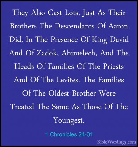 1 Chronicles 24-31 - They Also Cast Lots, Just As Their BrothersThey Also Cast Lots, Just As Their Brothers The Descendants Of Aaron Did, In The Presence Of King David And Of Zadok, Ahimelech, And The Heads Of Families Of The Priests And Of The Levites. The Families Of The Oldest Brother Were Treated The Same As Those Of The Youngest.