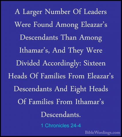 1 Chronicles 24-4 - A Larger Number Of Leaders Were Found Among EA Larger Number Of Leaders Were Found Among Eleazar's Descendants Than Among Ithamar's, And They Were Divided Accordingly: Sixteen Heads Of Families From Eleazar's Descendants And Eight Heads Of Families From Ithamar's Descendants. 