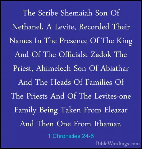 1 Chronicles 24-6 - The Scribe Shemaiah Son Of Nethanel, A LeviteThe Scribe Shemaiah Son Of Nethanel, A Levite, Recorded Their Names In The Presence Of The King And Of The Officials: Zadok The Priest, Ahimelech Son Of Abiathar And The Heads Of Families Of The Priests And Of The Levites-one Family Being Taken From Eleazar And Then One From Ithamar. 