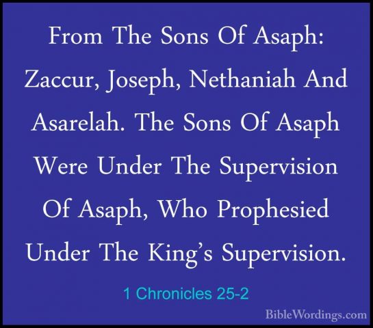 1 Chronicles 25-2 - From The Sons Of Asaph: Zaccur, Joseph, NethaFrom The Sons Of Asaph: Zaccur, Joseph, Nethaniah And Asarelah. The Sons Of Asaph Were Under The Supervision Of Asaph, Who Prophesied Under The King's Supervision. 