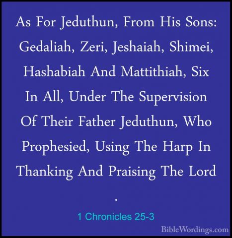 1 Chronicles 25-3 - As For Jeduthun, From His Sons: Gedaliah, ZerAs For Jeduthun, From His Sons: Gedaliah, Zeri, Jeshaiah, Shimei, Hashabiah And Mattithiah, Six In All, Under The Supervision Of Their Father Jeduthun, Who Prophesied, Using The Harp In Thanking And Praising The Lord . 