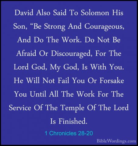 1 Chronicles 28-20 - David Also Said To Solomon His Son, "Be StroDavid Also Said To Solomon His Son, "Be Strong And Courageous, And Do The Work. Do Not Be Afraid Or Discouraged, For The Lord God, My God, Is With You. He Will Not Fail You Or Forsake You Until All The Work For The Service Of The Temple Of The Lord Is Finished. 