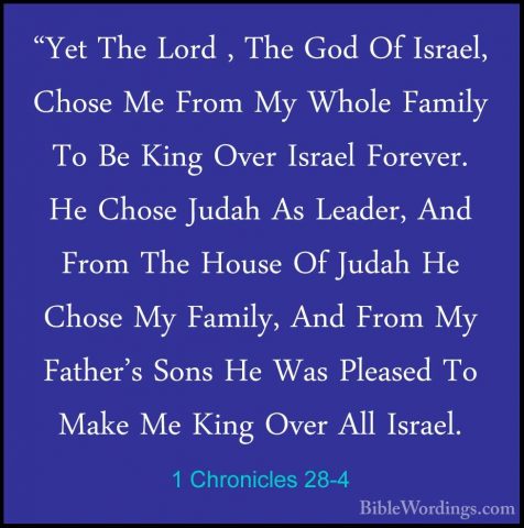 1 Chronicles 28-4 - "Yet The Lord , The God Of Israel, Chose Me F"Yet The Lord , The God Of Israel, Chose Me From My Whole Family To Be King Over Israel Forever. He Chose Judah As Leader, And From The House Of Judah He Chose My Family, And From My Father's Sons He Was Pleased To Make Me King Over All Israel. 