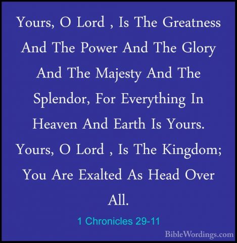 1 Chronicles 29-11 - Yours, O Lord , Is The Greatness And The PowYours, O Lord , Is The Greatness And The Power And The Glory And The Majesty And The Splendor, For Everything In Heaven And Earth Is Yours. Yours, O Lord , Is The Kingdom; You Are Exalted As Head Over All. 