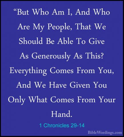 1 Chronicles 29-14 - "But Who Am I, And Who Are My People, That W"But Who Am I, And Who Are My People, That We Should Be Able To Give As Generously As This? Everything Comes From You, And We Have Given You Only What Comes From Your Hand. 