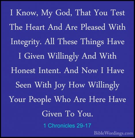 1 Chronicles 29-17 - I Know, My God, That You Test The Heart AndI Know, My God, That You Test The Heart And Are Pleased With Integrity. All These Things Have I Given Willingly And With Honest Intent. And Now I Have Seen With Joy How Willingly Your People Who Are Here Have Given To You. 