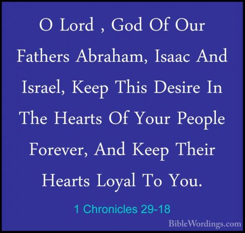 1 Chronicles 29-18 - O Lord , God Of Our Fathers Abraham, Isaac AO Lord , God Of Our Fathers Abraham, Isaac And Israel, Keep This Desire In The Hearts Of Your People Forever, And Keep Their Hearts Loyal To You. 