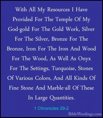 1 Chronicles 29-2 - With All My Resources I Have Provided For TheWith All My Resources I Have Provided For The Temple Of My God-gold For The Gold Work, Silver For The Silver, Bronze For The Bronze, Iron For The Iron And Wood For The Wood, As Well As Onyx For The Settings, Turquoise, Stones Of Various Colors, And All Kinds Of Fine Stone And Marble-all Of These In Large Quantities. 
