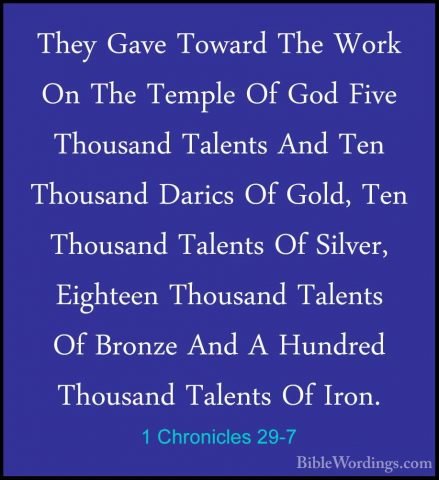 1 Chronicles 29-7 - They Gave Toward The Work On The Temple Of GoThey Gave Toward The Work On The Temple Of God Five Thousand Talents And Ten Thousand Darics Of Gold, Ten Thousand Talents Of Silver, Eighteen Thousand Talents Of Bronze And A Hundred Thousand Talents Of Iron. 