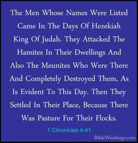 1 Chronicles 4-41 - The Men Whose Names Were Listed Came In The DThe Men Whose Names Were Listed Came In The Days Of Hezekiah King Of Judah. They Attacked The Hamites In Their Dwellings And Also The Meunites Who Were There And Completely Destroyed Them, As Is Evident To This Day. Then They Settled In Their Place, Because There Was Pasture For Their Flocks. 