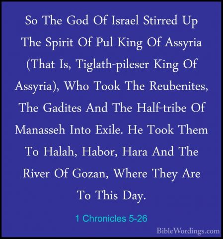 1 Chronicles 5-26 - So The God Of Israel Stirred Up The Spirit OfSo The God Of Israel Stirred Up The Spirit Of Pul King Of Assyria (That Is, Tiglath-pileser King Of Assyria), Who Took The Reubenites, The Gadites And The Half-tribe Of Manasseh Into Exile. He Took Them To Halah, Habor, Hara And The River Of Gozan, Where They Are To This Day.
