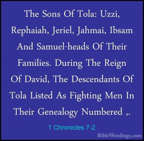 1 Chronicles 7-2 - The Sons Of Tola: Uzzi, Rephaiah, Jeriel, JahmThe Sons Of Tola: Uzzi, Rephaiah, Jeriel, Jahmai, Ibsam And Samuel-heads Of Their Families. During The Reign Of David, The Descendants Of Tola Listed As Fighting Men In Their Genealogy Numbered ,. 