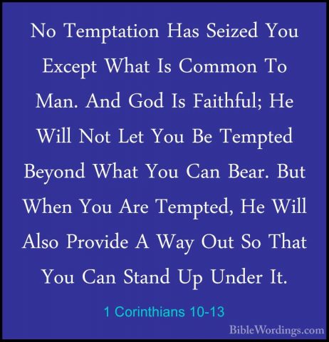 1 Corinthians 10-13 - No Temptation Has Seized You Except What IsNo Temptation Has Seized You Except What Is Common To Man. And God Is Faithful; He Will Not Let You Be Tempted Beyond What You Can Bear. But When You Are Tempted, He Will Also Provide A Way Out So That You Can Stand Up Under It. 