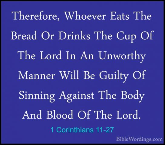 1 Corinthians 11-27 - Therefore, Whoever Eats The Bread Or DrinksTherefore, Whoever Eats The Bread Or Drinks The Cup Of The Lord In An Unworthy Manner Will Be Guilty Of Sinning Against The Body And Blood Of The Lord. 