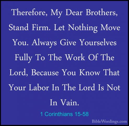 1 Corinthians 15-58 - Therefore, My Dear Brothers, Stand Firm. LeTherefore, My Dear Brothers, Stand Firm. Let Nothing Move You. Always Give Yourselves Fully To The Work Of The Lord, Because You Know That Your Labor In The Lord Is Not In Vain.