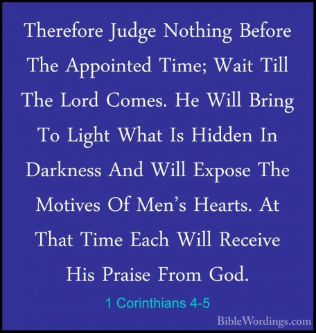 1 Corinthians 4-5 - Therefore Judge Nothing Before The AppointedTherefore Judge Nothing Before The Appointed Time; Wait Till The Lord Comes. He Will Bring To Light What Is Hidden In Darkness And Will Expose The Motives Of Men's Hearts. At That Time Each Will Receive His Praise From God. 