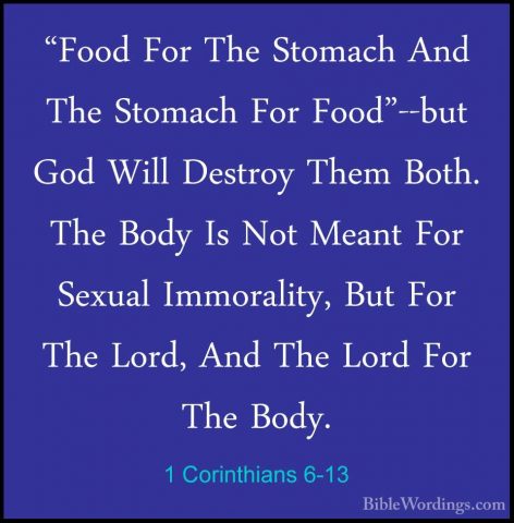 1 Corinthians 6-13 - "Food For The Stomach And The Stomach For Fo"Food For The Stomach And The Stomach For Food"--but God Will Destroy Them Both. The Body Is Not Meant For Sexual Immorality, But For The Lord, And The Lord For The Body. 