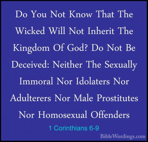 1 Corinthians 6-9 - Do You Not Know That The Wicked Will Not InheDo You Not Know That The Wicked Will Not Inherit The Kingdom Of God? Do Not Be Deceived: Neither The Sexually Immoral Nor Idolaters Nor Adulterers Nor Male Prostitutes Nor Homosexual Offenders 