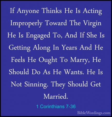 1 Corinthians 7-36 - If Anyone Thinks He Is Acting Improperly TowIf Anyone Thinks He Is Acting Improperly Toward The Virgin He Is Engaged To, And If She Is Getting Along In Years And He Feels He Ought To Marry, He Should Do As He Wants. He Is Not Sinning. They Should Get Married. 