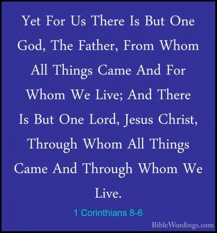 1 Corinthians 8-6 - Yet For Us There Is But One God, The Father,Yet For Us There Is But One God, The Father, From Whom All Things Came And For Whom We Live; And There Is But One Lord, Jesus Christ, Through Whom All Things Came And Through Whom We Live. 