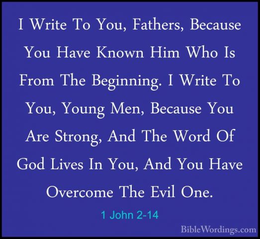 1 John 2-14 - I Write To You, Fathers, Because You Have Known HimI Write To You, Fathers, Because You Have Known Him Who Is From The Beginning. I Write To You, Young Men, Because You Are Strong, And The Word Of God Lives In You, And You Have Overcome The Evil One. 
