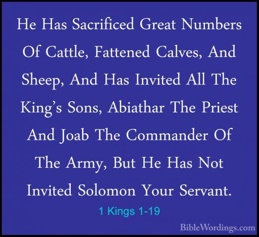1 Kings 1-19 - He Has Sacrificed Great Numbers Of Cattle, FatteneHe Has Sacrificed Great Numbers Of Cattle, Fattened Calves, And Sheep, And Has Invited All The King's Sons, Abiathar The Priest And Joab The Commander Of The Army, But He Has Not Invited Solomon Your Servant. 