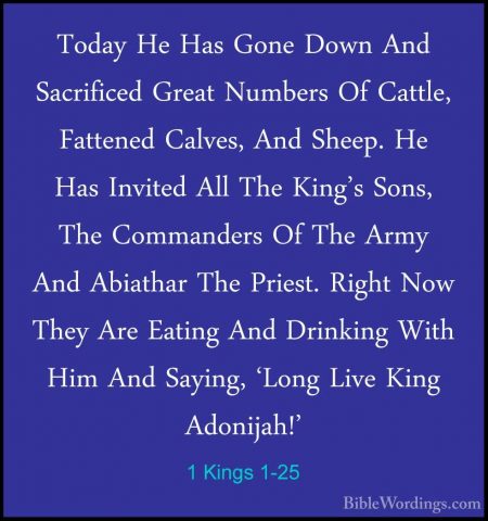 1 Kings 1-25 - Today He Has Gone Down And Sacrificed Great NumberToday He Has Gone Down And Sacrificed Great Numbers Of Cattle, Fattened Calves, And Sheep. He Has Invited All The King's Sons, The Commanders Of The Army And Abiathar The Priest. Right Now They Are Eating And Drinking With Him And Saying, 'Long Live King Adonijah!' 